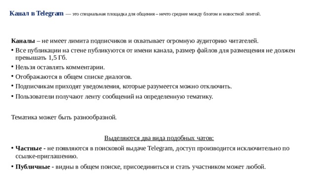 Канал в Telegram   — это специальная площадка для общения – нечто среднее между блогом и новостной лентой.   Каналы  – не имеет лимита подписчиков и охватывает огромную аудиторию читателей. Все публикации на стене публикуются от имени канала, размер файлов для размещения не должен превышать 1,5 Гб. Нельзя оставлять комментарии. Отображаются в общем списке диалогов. Подписчикам приходят уведомления, которые разумеется можно отключить. Пользователи получают ленту сообщений на определенную тематику. Тематика может быть разнообразной. Выделяются два вида подобных чатов: