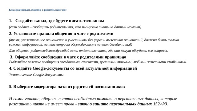Как организовать общение в родительском чате   Создайте канал, где будете писать только вы (если задача – сообщить родителям то, что им нужно знать на данный момент) 2. Установите правила общения в чате с родителями (время, уважительное отношение к участникам без угроз и выяснения отношений, должна быть только важная информация, личные вопросы обсуждаются в личных беседах и т.д) Для общения родителей между собой есть отдельные чаты, где они могут обсудить все вопросы.    3. Оформляйте сообщения в чате с родителями правильно  Выделяйте важные сообщения звездочками, галочками, цветными точками, любыми заметными смайликами. 4. Создайте Google-документы со всей актуальной информацией Тематические Google-документы.  5. Выберите модератора чата из родителей воспитанников   И самое главное, общаясь в чатах необходимо помнить о персональных данных, которые разглашать никто не имеет права - закон о защите персональных данных 152-ФЗ.