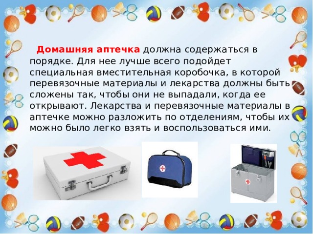  Домашняя аптечка  должна содержаться в порядке. Для нее лучше всего подойдет специальная вместительная коробочка, в которой перевязочные материалы и лекарства должны быть сложены так, чтобы они не выпадали, когда ее открывают. Лекарства и перевязочные материалы в аптечке можно разложить по отделениям, чтобы их можно было легко взять и воспользоваться ими. 