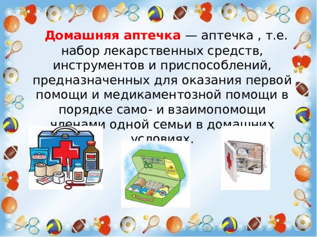  Домашняя аптечка   — аптечка , т.е. набор лекарственных средств, инструментов и приспособлений, предназначенных для оказания первой помощи и медикаментозной помощи в порядке само- и взаимопомощи членами одной семьи в домашних условиях. 