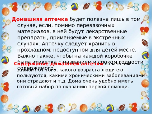 Домашняя аптечка  будет полезна лишь в том случае, если, помимо перевязочных материалов, в ней будут лекарственные препараты, применяемые в экстренных случаях. Аптечку следует хранить в прохладном, недоступном для детей месте. Важно также, чтобы на каждой коробочке была этикетка с названием и сроком годности содержимого.  Содержание домашней аптечки   во многом зависит от того, какого возраста люди ею пользуются, какими хроническими заболеваниями они страдают и т.д. Дома очень удобно иметь готовый набор по оказанию первой помощи. 