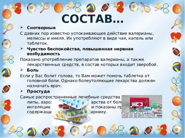 Состав… Снотворные С давних пор известно успокаивающее действие валерианы, мелиссы и хмеля. Их употребляют в виде чая, капель или таблеток. Чувство беспокойства, повышенная нервная возбудимость Показано употребление препаратов валерианы, а также лекарственных средств, в состав которых входит зверобой. Боль Если у Вас болит голова, то Вам может помочь таблетка от головной боли. Однако болеутоляющие лекарства должен назначать врач. Простуда Самые распространенные лечебные средства - чай из цветков липы, аэрозоль для носа, лекарства от болей в горле, ингаляции. Для профилактики показаны препараты, содержащие полынь, омелу, арнику. 