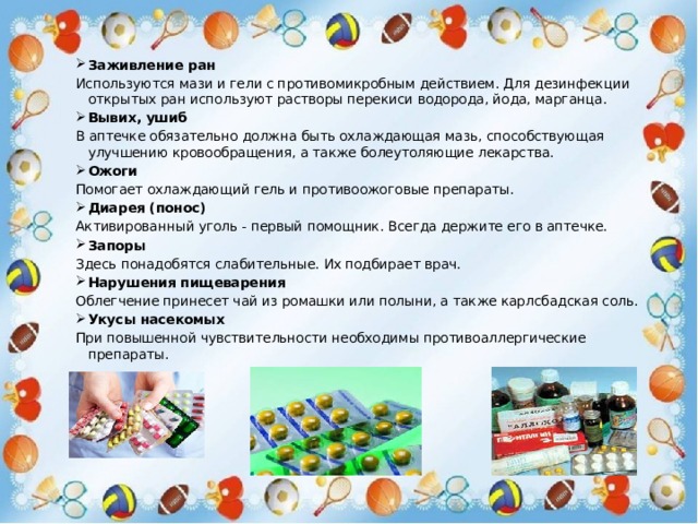 Заживление ран Используются мази и гели с противомикробным действием. Для дезинфекции открытых ран используют растворы перекиси водорода, йода, марганца. Вывих, ушиб В аптечке обязательно должна быть охлаждающая мазь, способствующая улучшению кровообращения, а также болеутоляющие лекарства. Ожоги Помогает охлаждающий гель и противоожоговые препараты. Диарея (понос) Активированный уголь - первый помощник. Всегда держите его в аптечке. Запоры Здесь понадобятся слабительные. Их подбирает врач. Нарушения пищеварения Облегчение принесет чай из ромашки или полыни, а также карлсбадская соль. Укусы насекомых При повышенной чувствительности необходимы противоаллергические препараты. 