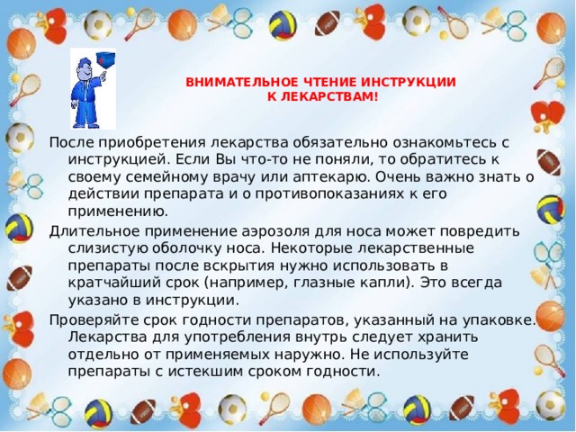  Внимательное чтение инструкции  к лекарствам!   После приобретения лекарства обязательно ознакомьтесь с инструкцией. Если Вы что-то не поняли, то обратитесь к своему семейному врачу или аптекарю. Очень важно знать о действии препарата и о противопоказаниях к его применению. Длительное применение аэрозоля для носа может повредить слизистую оболочку носа. Некоторые лекарственные препараты после вскрытия нужно использовать в кратчайший срок (например, глазные капли). Это всегда указано в инструкции. Проверяйте срок годности препаратов, указанный на упаковке. Лекарства для употребления внутрь следует хранить отдельно от применяемых наружно. Не используйте препараты с истекшим сроком годности. 