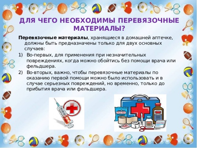 Для чего необходимы перевязочные материалы? Перевязочные материалы , хранящиеся в домашней аптечке, должны быть предназначены только для двух основных случаев: Во-первых, для применения при незначительных повреждениях, когда можно обойтись без помощи врача или фельдшера. Во-вторых, важно, чтобы перевязочные материалы по оказанию первой помощи можно было использовать и в случае серьезных повреждений, но временно, только до прибытия врача или фельдшера. 