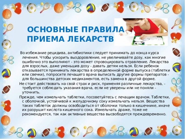     Основные правила  приема лекарств      Во избежание рецидива, антибиотики следует принимать до конца курса лечения. Чтобы ускорить выздоровление, не увеличивайте дозу, как многие ошибочно это выполняют - это может спровоцировать отравление. Лекарства для взрослых, даже уменьшив дозу - давать детям нельзя. Если ребенок отказывается принимать лекарства в определенной форме выпуска (таблетки или свечки), попросите лечащего врача выписать другие формы препаратов - для большинства детских медикаментов, есть замена в другой форме.   Не стоит действовать на свой страх и риск, применяя различные лекарства, - требуется соблюдать указания врача, если не уверены или не поняли - уточнить.   Прежде, чем измельчать таблетки, посоветуйтесь с лечащим врачом. Таблетки, с оболочкой, устойчивой к желудочному соку измельчать нельзя. Вещества таких таблеток должны освободиться от оболочки только в кишечнике, иначе их разрушит кислота кишечного сока. Измельчать драже, тоже не рекомендуется, так как активные вещества высвободятся преждевременно. 