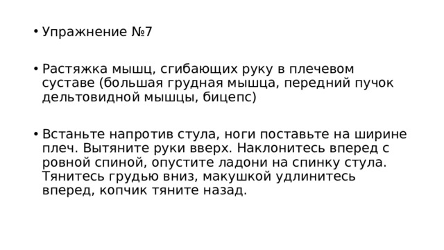 Упражнение №7 Растяжка мышц, сгибающих руку в плечевом суставе (большая грудная мышца, передний пучок дельтовидной мышцы, бицепс) Встаньте напротив стула, ноги поставьте на ширине плеч. Вытяните руки вверх. Наклонитесь вперед с ровной спиной, опустите ладони на спинку стула. Тянитесь грудью вниз, макушкой удлинитесь вперед, копчик тяните назад. 