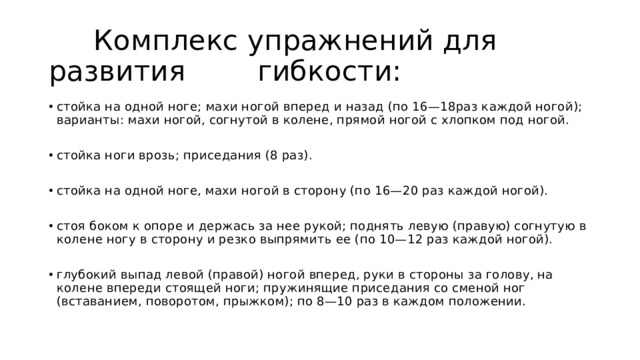  Комплекс упражнений для развития гибкости: стойка на одной ноге; махи ногой вперед и назад (по 16—18раз каждой ногой); варианты: махи ногой, согнутой в колене, прямой ногой с хлопком под ногой. стойка ноги врозь; приседания (8 раз). стойка на одной ноге, махи ногой в сторону (по 16—20 раз каждой ногой). стоя боком к опоре и держась за нее рукой; поднять левую (правую) согнутую в колене ногу в сторону и резко выпрямить ее (по 10—12 раз каждой ногой). глубокий выпад левой (правой) ногой вперед, руки в стороны за голову, на колене впереди стоящей ноги; пружинящие приседания со сменой ног (вставанием, поворотом, прыжком); по 8—10 раз в каждом положении. 