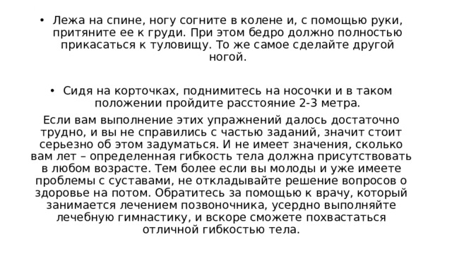 . Лежа на спине, ногу согните в колене и, с помощью руки, притяните ее к груди. При этом бедро должно полностью прикасаться к туловищу. То же самое сделайте другой ногой. Сидя на корточках, поднимитесь на носочки и в таком положении пройдите расстояние 2-3 метра. Если вам выполнение этих упражнений далось достаточно трудно, и вы не справились с частью заданий, значит стоит серьезно об этом задуматься. И не имеет значения, сколько вам лет – определенная гибкость тела должна присутствовать в любом возрасте. Тем более если вы молоды и уже имеете проблемы с суставами, не откладывайте решение вопросов о здоровье на потом. Обратитесь за помощью к врачу, который занимается лечением позвоночника, усердно выполняйте лечебную гимнастику, и вскоре сможете похвастаться отличной гибкостью тела. 