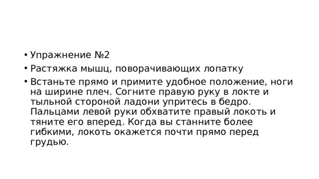 Упражнение №2 Растяжка мышц, поворачивающих лопатку Встаньте прямо и примите удобное положение, ноги на ширине плеч. Согните правую руку в локте и тыльной стороной ладони упритесь в бедро. Пальцами левой руки обхватите правый локоть и тяните его вперед. Когда вы станните более гибкими, локоть окажется почти прямо перед грудью. 