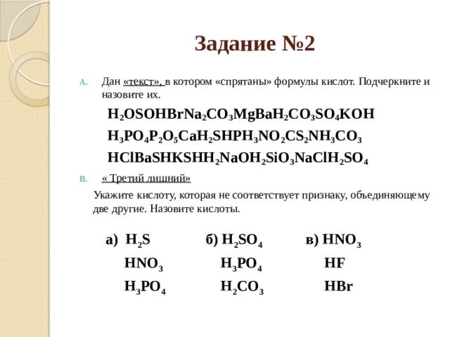 Задание №2 Дан «текст», в котором «спрятаны» формулы кислот. Подчеркните и назовите их. H 2 OSOHBrNa 2 CO 3 MgBaH 2 CO 3 SO 4 KOH H 3 PO 4 P 2 O 5 CaH 2 SHPH 3 NO 2 CS 2 NH 3 CO 3 HClBaSHKSHH 2 NaOH 2 SiO 3 NaClH 2 SO 4 « Третий лишний»  Укажите кислоту, которая не соответствует признаку, объединяющему две другие. Назовите кислоты.  а) H 2 S  HNO 3 б) H 2 SO 4  в) HNO 3  H 3 PO 4  H 3 PO 4   HF  H 2 CO 3  HBr 