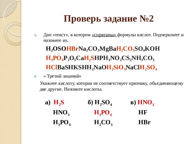 Проверь задание №2 Дан «текст», в котором «спрятаны» формулы кислот. Подчеркните и назовите их. H 2 OSO HBr Na 2 CO 3 MgBa H 2 CO 3 SO 4 KOH H 3 PO 4 P 2 O 5 Ca H 2 S HPH 3 NO 2 CS 2 NH 3 CO 3 HCl BaSHKSHH 2 NaO H 2 SiO 3 NaCl H 2 SO 4 « Третий лишний»  Укажите кислоту, которая не соответствует признаку, объединяющему две другие. Назовите кислоты.  а) H 2 S  HNO 3 б) H 2 SO 4  в) HNO 3  H 3 PO 4  H 3 PO 4   HF  H 2 CO 3  HBr 