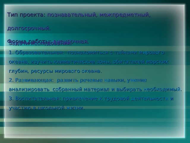 Тип проекта: познавательный, межпредметный, долгосрочный.  Форма работы: внеурочная. Задачи исследования:  1. Образовательная: познакомиться с тайнами мирового океана, изучить климатические зоны, обитателей морских глубин, ресурсы мирового океана. 2. Развивающая: развить речевые навыки, умение анализировать собранный материал и выбирать необходимый. 3. Воспитательная: привлечение к трудовой деятельности и участию в школьной жизни. 