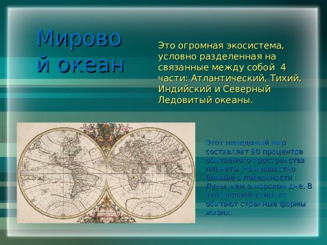 Мировой океан Это огромная экосистема, условно разделенная на связанные между собой 4 части: Атлантический, Тихий, Индийский и Северный Ледовитый океаны. Этот неведомый мир составляет 90 процентов обитаемого пространства планеты. Нам известно больше о поверхности Луны, чем о морском дне. В этой вечной темноте обитают странные формы жизни. 