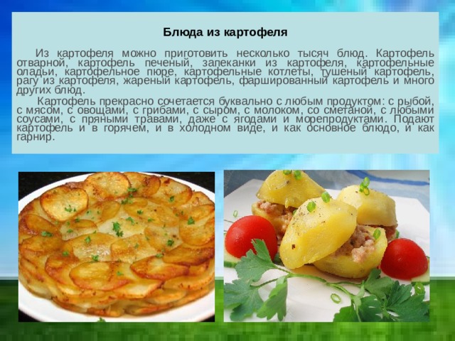Блюда из картофеля   Из картофеля можно приготовить несколько тысяч блюд. Картофель отварной, картофель печеный, запеканки из картофеля, картофельные оладьи, картофельное пюре, картофельные котлеты, тушеный картофель, рагу из картофеля, жареный картофель, фаршированный картофель и много других блюд.  Картофель прекрасно сочетается буквально с любым продуктом: с рыбой, с мясом, с овощами, с грибами, с сыром, с молоком, со сметаной, с любыми соусами, с пряными травами, даже с ягодами и морепродуктами. Подают картофель и в горячем, и в холодном виде, и как основное блюдо, и как гарнир.  