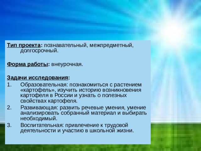 Тип проекта : познавательный, межпредметный, долгосрочный. Форма работы : внеурочная. Задачи исследования : Образовательная: познакомиться с растением «картофель», изучить историю возникновения картофеля в России и узнать о полезных свойствах картофеля. Развивающая: развить речевые умения, умение анализировать собранный материал и выбирать необходимый. Воспитательная: привлечение к трудовой деятельности и участию в школьной жизни. 
