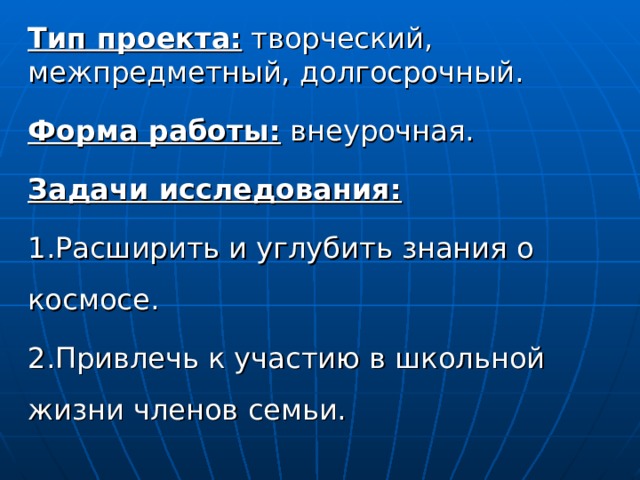 Тип проекта: творческий, межпредметный, долгосрочный. Форма работы: внеурочная. Задачи исследования: 1.Расширить и углубить знания о космосе. 2.Привлечь к участию в школьной жизни членов семьи. 