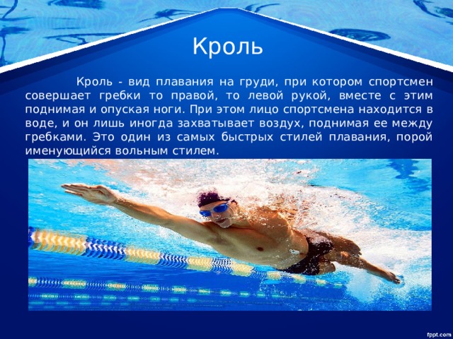 Кроль  Кроль - вид плавания на груди, при котором спортсмен совершает гребки то правой, то левой рукой, вместе с этим поднимая и опуская ноги. При этом лицо спортсмена находится в воде, и он лишь иногда захватывает воздух, поднимая ее между гребками. Это один из самых быстрых стилей плавания, порой именующийся вольным стилем.  