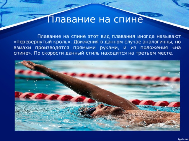 Плавание на спине  Плавание на спине этот вид плавания иногда называют «перевернутый кроль». Движения в данном случае аналогичны, но взмахи производятся прямыми руками, и из положения «на спине». По скорости данный стиль находится на третьем месте. 