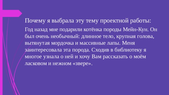 Почему я выбрала эту тему проектной работы: Год назад мне подарили котёнка породы Мейн-Кун. Он был очень необычный: длинное тело, крупная голова, вытянутая мордочка и массивные лапы. Меня заинтересовала эта порода. Сходив в библиотеку я многое узнала о ней и хочу Вам рассказать о моём ласковом и нежном «звере». 