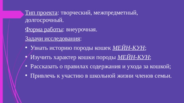 Тип проекта : творческий, межпредметный, долгосрочный. Форма работы : внеурочная. Задачи исследования : Узнать историю породы кошек МЕЙН-КУН ; Изучить характер кошки породы МЕЙН-КУН ; Рассказать о правилах содержания и ухода за кошкой; Привлечь к участию в школьной жизни членов семьи. 