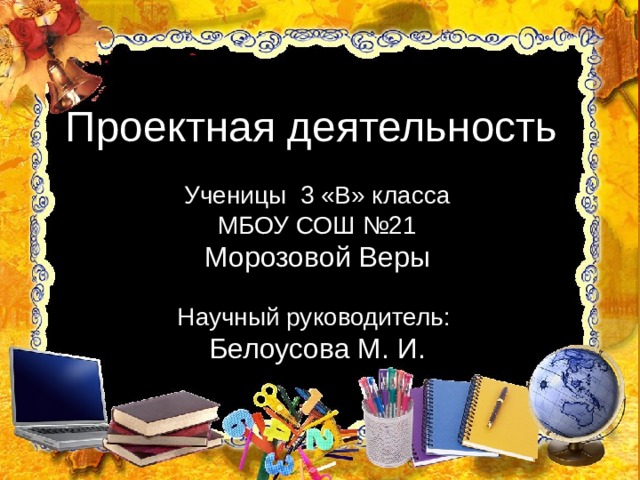  Проектная деятельность Ученицы 3 «В» класса МБОУ СОШ №21 Морозовой Веры Научный руководитель: Белоусова М. И. 