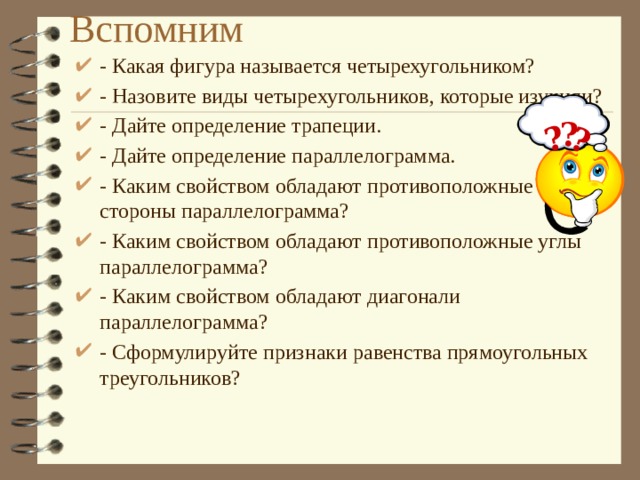 Вспомним ? ? - Какая фигура называется четырехугольником? - Назовите виды четырехугольников, которые изучили? - Дайте определение трапеции. - Дайте определение параллелограмма. - Каким свойством обладают противоположные стороны параллелограмма? - Каким свойством обладают противоположные углы параллелограмма? - Каким свойством обладают диагонали параллелограмма? - Сформулируйте признаки равенства прямоугольных треугольников? ? 
