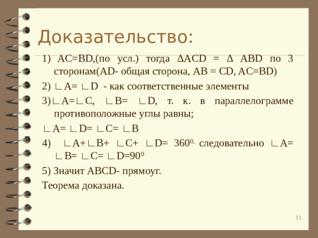 Доказательство: 1) AC=BD,(по усл.) тогда ΔACD = Δ ABD по 3 сторонам(AD- общая сторона, AB = CD, AC=BD) 2) ∟A= ∟D - как соответственные элементы 3)∟A=∟C, ∟B= ∟D, т. к. в параллелограмме противоположные углы равны; ∟ A= ∟D= ∟C= ∟B 4) ∟A+∟B+ ∟C+ ∟D= 360 0, следовательно ∟A= ∟B= ∟C= ∟D=90 0  5) Значит ABCD- прямоуг. Теорема доказана. 10 