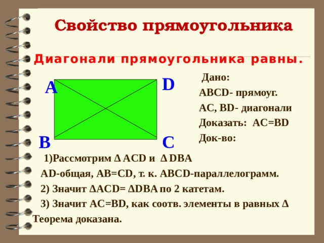 Свойство прямоугольника Диагонали прямоугольника равны .  Дано:  ABCD- прямоуг.  AC, BD- диагонали  Доказать: AC=BD  Док-во:  D A  C B  1)Рассмотрим Δ ACD и Δ DBA  AD-общая, AB=CD, т. к. ABCD-параллелогрaмм.  2) Значит ΔACD= ΔDBA по 2 катетам.  3) Значит AC=BD, как соотв. элементы в равных Δ Теорема доказана. 
