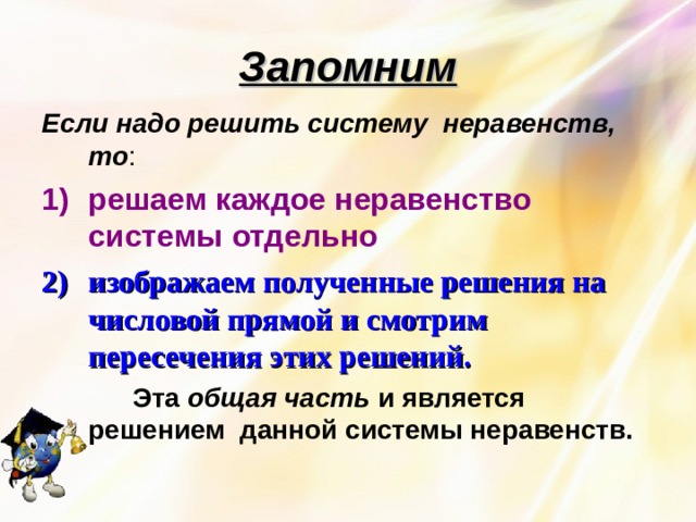 Запомним Если надо решить систему неравенств, то : решаем каждое неравенство системы отдельно изображаем полученные решения на числовой прямой и смотрим пересечения этих решений.  Эта общая часть и является решением данной системы неравенств.  