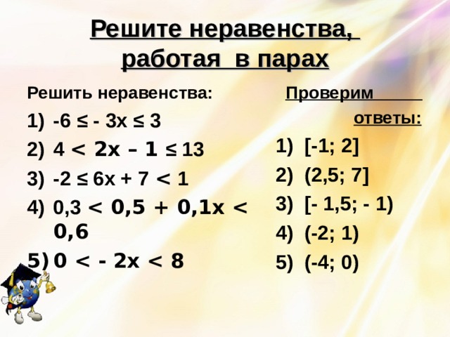 Решите неравенства,  работая в парах Решить неравенства:  Проверим  ответы: 1) [ -1; 2 ] 2) (2,5; 7 ]  3) [ - 1,5; - 1) 4) (-2; 1) 5) (-4; 0) -6 ≤ - 3х ≤ 3 4  2х – 1 ≤ 13 -2 ≤ 6х + 7  1 0,3  0,5 + 0,1х  0,6 0  - 2х  8  