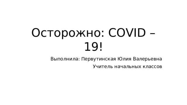Осторожно: COVID – 19! Выполнила: Первутинская Юлия Валерьевна Учитель начальных классов 