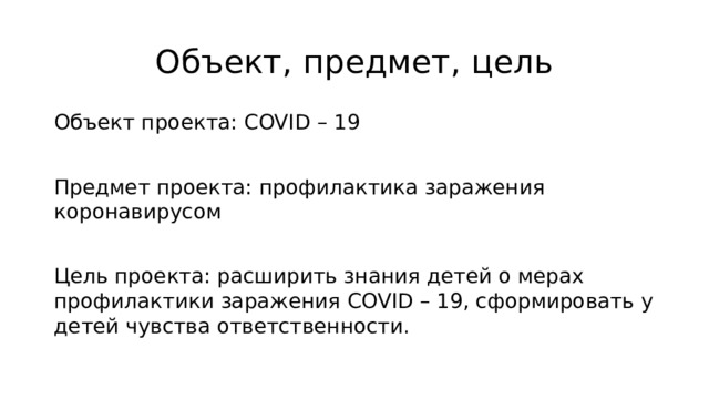 Объект, предмет, цель Объект проекта: COVID – 19 Предмет проекта: профилактика заражения коронавирусом Цель проекта: расширить знания детей о мерах профилактики заражения COVID – 19, сформировать у детей чувства ответственности. 