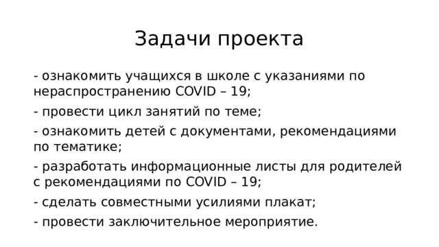 Задачи проекта - ознакомить учащихся в школе с указаниями по нераспространению COVID – 19; - провести цикл занятий по теме; - ознакомить детей с документами, рекомендациями по тематике; - разработать информационные листы для родителей с рекомендациями по COVID – 19; - сделать совместными усилиями плакат; - провести заключительное мероприятие. 