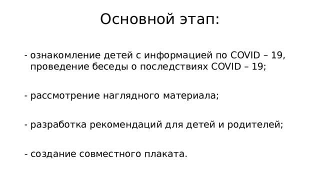 Основной этап:   ознакомление детей с информацией по COVID – 19, проведение беседы о последствиях COVID – 19; рассмотрение наглядного материала; разработка рекомендаций для детей и родителей; - создание совместного плаката. 