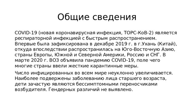 Общие сведения COVID-19 (новая коронавирусная инфекция, ТОРС-КоВ-2) является респираторной инфекцией с быстрым распространением. Впервые была зафиксирована в декабре 2019 г. в г.Ухань (Китай), откуда впоследствии распространилась на Юго-Восточную Азию, страны Европы, Южной и Северной Америки, Россию и СНГ. В марте 2020 г. ВОЗ объявила пандемию COVID-19, поле чего многие страны ввели жесткие карантинные меры. Число инфицированных во всем мире неуклонно увеличивается. Наиболее подвержены заболеванию лица старшего возраста, дети зачастую являются бессимптомными переносчиками возбудителя. Гендерных различий не выявлено. 
