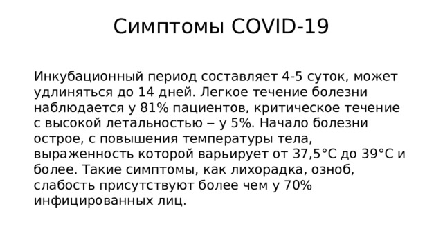 Симптомы COVID-19   Инкубационный период составляет 4-5 суток, может удлиняться до 14 дней. Легкое течение болезни наблюдается у 81% пациентов, критическое течение с высокой летальностью ‒ у 5%. Начало болезни острое, с повышения температуры тела, выраженность которой варьирует от 37,5°C до 39°C и более. Такие симптомы, как лихорадка, озноб, слабость присутствуют более чем у 70% инфицированных лиц. 