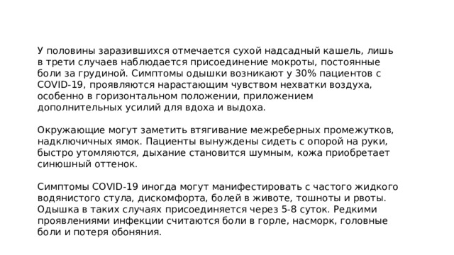 У половины заразившихся отмечается сухой надсадный кашель, лишь в трети случаев наблюдается присоединение мокроты, постоянные боли за грудиной. Симптомы одышки возникают у 30% пациентов с COVID-19, проявляются нарастающим чувством нехватки воздуха, особенно в горизонтальном положении, приложением дополнительных усилий для вдоха и выдоха. Окружающие могут заметить втягивание межреберных промежутков, надключичных ямок. Пациенты вынуждены сидеть с опорой на руки, быстро утомляются, дыхание становится шумным, кожа приобретает синюшный оттенок. Симптомы COVID-19 иногда могут манифестировать с частого жидкого водянистого стула, дискомфорта, болей в животе, тошноты и рвоты. Одышка в таких случаях присоединяется через 5-8 суток. Редкими проявлениями инфекции считаются боли в горле, насморк, головные боли и потеря обоняния. 