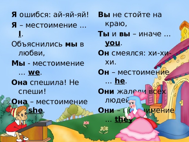 Вы не стойте на краю, Я ошибся: ай-яй-яй! Я – местоимение … I . Ты и вы – иначе … you . Объяснились мы в любви, Он смеялся: хи-хи-хи. Мы - местоимение … we . Он – местоимение … he . Она спешила! Не спеши! Они жалели всех людей, Она – местоимение … she . Они – местоимение … they . 