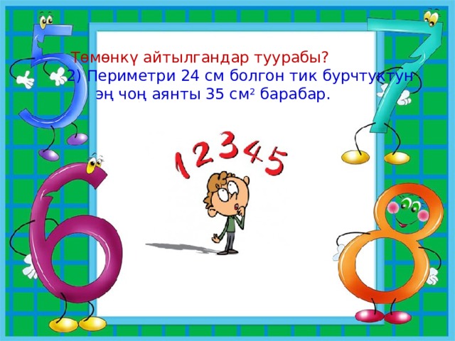  Төмөнкү айтылгандар туурабы? 2) Периметри 24 см болгон тик бурчтуктун  эң чоң аянты 35 см 2 барабар. 