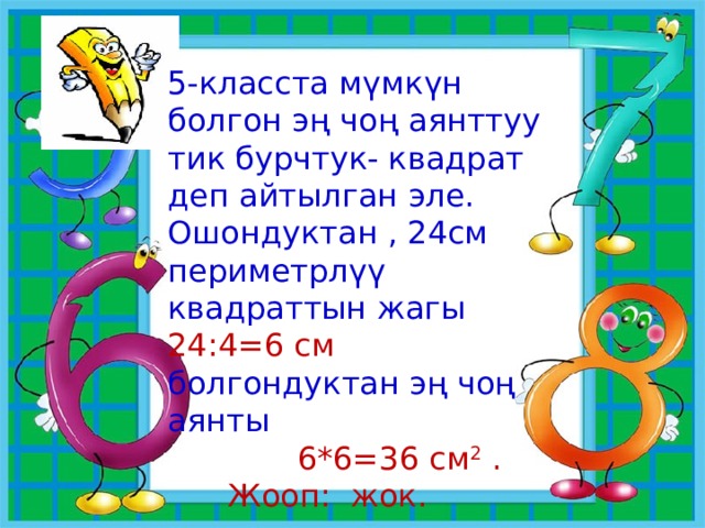 5-класста мүмкүн болгон эң чоң аянттуу тик бурчтук- квадрат деп айтылган эле. Ошондуктан , 24см периметрлүү квадраттын жагы 24:4=6 см болгондуктан эң чоң аянты  6*6=36 см 2 .  Жооп: жок. 