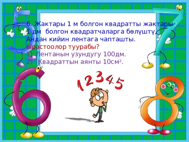 6. Жактары 1 м болгон квадратты жактары 1 дм болгон квадратчаларга бөлүштү, Андан кийин лентага чапташты. Ырастоолор туурабы? Лентанын узундугу 100дм.  Квадраттын аянты 10см 2 . 