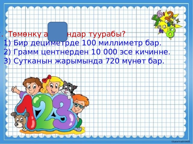 2 . Төмөнкү айткандар туурабы?  1) Бир дециметрде 100 миллиметр бар.  2) Грамм центнерден 10 000 эсе кичинне.  3) Сутканын жарымында 720 мүнөт бар. 