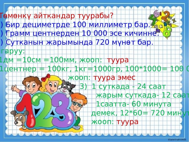 2 .  Төмөнкү айткандар туурабы?  1) Бир дециметрде 100 миллиметр бар.  2) Грамм центнерден 10 000 эсе кичинне.  3) Сутканын жарымында 720 мүнөт бар.  Чыгаруу: 1) 1дм =10см =100мм, жооп: туура 1центнер = 100кг, 1кг=1000гр, 100*1000= 100 000  жооп: туура эмес  3) 1 суткада - 24 саат  жарым суткада- 12 саат  1саатта- 60 минута  демек, 12*60= 720 минута  жооп: туура 