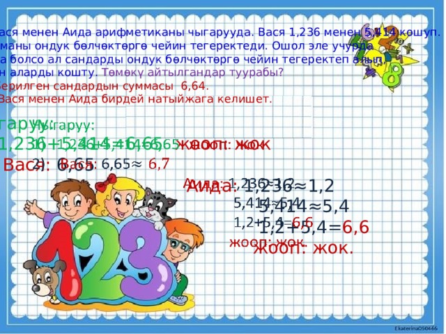 3. Вася менен Аида арифметиканы чыгарууда. Вася 1,236 менен 5,414 кошуп. Сумманы ондук бөлчөктөргө чейин тегеректеди. Ошол эле учурда Аида болсо ал сандарды ондук бөлчөктөргө чейин тегеректеп алып, Анан аларды кошту. Төмөкү айтылгандар туурабы? Берилген сандардын суммасы 6,64.  Вася менен Аида бирдей натыйжага келишет. Чыгаруу:   1,236+5,414=6,65 жооп:  жок  Вася: 6,65  Аида: 1,236≈1,2  5,414≈5,4  1,2+5,4= 6,6   жооп: жок. 