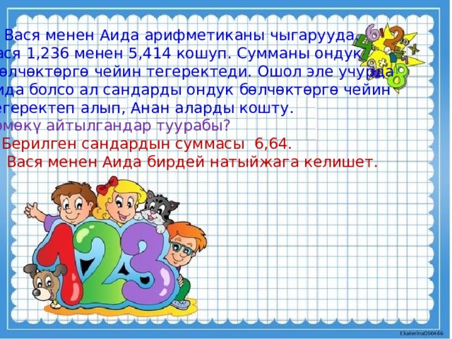 3. Вася менен Аида арифметиканы чыгарууда. Вася 1,236 менен 5,414 кошуп. Сумманы ондук  бөлчөктөргө чейин тегеректеди. Ошол эле учурда Аида болсо ал сандарды ондук бөлчөктөргө чейин тегеректеп алып, Анан аларды кошту. Төмөкү айтылгандар туурабы? Берилген сандардын суммасы 6,64.  Вася менен Аида бирдей натыйжага келишет. 
