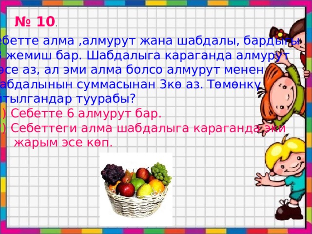 № 10 . Себетте алма ,алмурут жана шабдалы, бардыгы 33 жемиш бар. Шабдалыга караганда алмурут 2 эсе аз, ал эми алма болсо алмурут менен Шабдалынын суммасынан 3кө аз. Төмөнкү Айтылгандар туурабы?  1) Себетте 6 алмурут бар.  2) Себеттеги алма шабдалыга караганда эки  жарым эсе көп. 