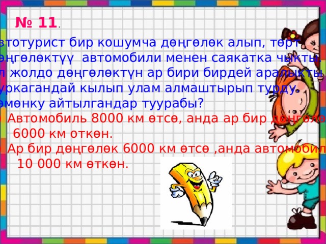 № 11 . Автотурист бир кошумча дөңгөлөк алып, төрт дөңгөлөктүү автомобили менен саякатка чыкты. Ал жолдо дөңгөлөктүн ар бири бирдей аралыкты Чуркагандай кылып улам алмаштырып турду. Төмөнку айтылгандар туурабы? Автомобиль 8000 км өтсө, анда ар бир дөңгөлөк  6000 км откөн. Ар бир дөңгөлөк 6000 км өтсө ,анда автомобиль  10 000 км өткөн. 