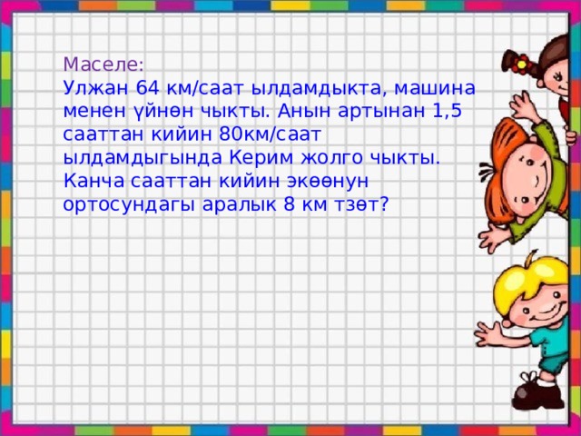 Маселе: Улжан 64 км/саат ылдамдыкта, машина менен үйнөн чыкты. Анын артынан 1,5 сааттан кийин 80км/саат ылдамдыгында Керим жолго чыкты. Канча сааттан кийин экөөнун ортосундагы аралык 8 км тзөт? 