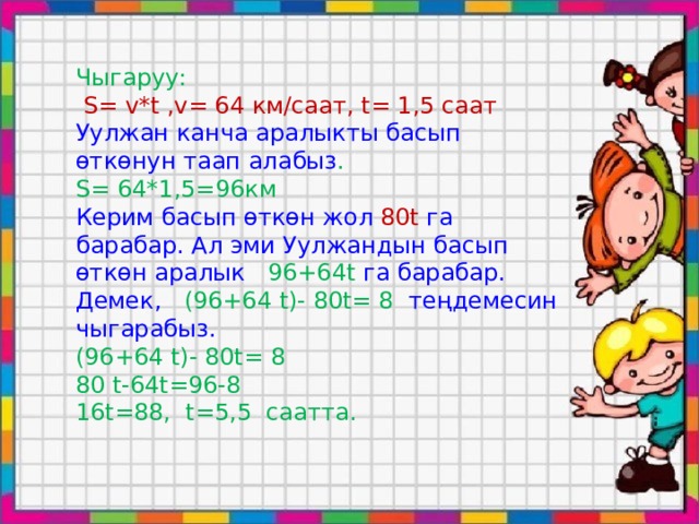 Чыгаруу:  S= v*t ,v= 64 км/саат, t= 1,5 cаат Уулжан канча аралыкты басып өткөнун таап алабыз . S= 64*1,5=96км Керим басып өткөн жол 80t га барабар. Ал эми Уулжандын басып өткөн аралык 96+64t га барабар. Демек, (96+64 t)- 80t= 8 теңдемесин чыгарабыз. (96+64 t)- 80t= 8 80 t-64t=96-8 16t=88, t=5,5 саатта. 